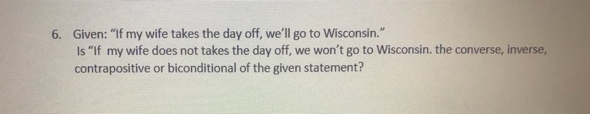 6. Given: "If my wife takes the day off, we'll go to Wisconsin."
Is "If my wife does not takes the day off, we won't go to Wisconsin. the converse, inverse,
contrapositive or biconditional of the given statement?
