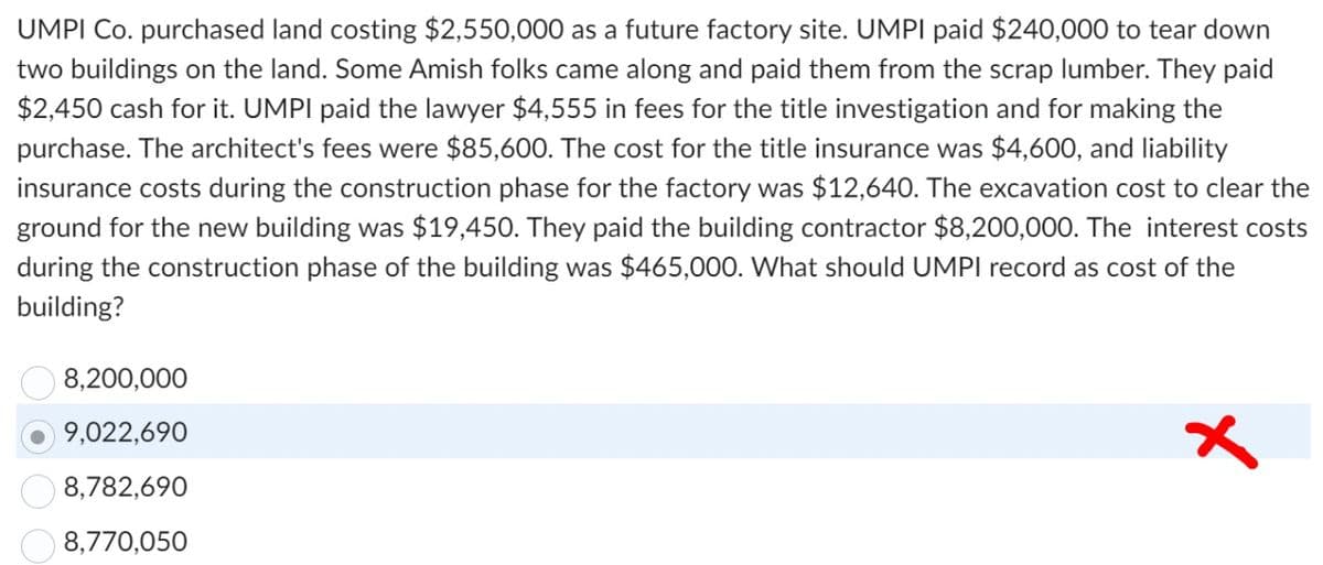 UMPI Co. purchased land costing $2,550,000 as a future factory site. UMPI paid $240,000 to tear down
two buildings on the land. Some Amish folks came along and paid them from the scrap lumber. They paid
$2,450 cash for it. UMPI paid the lawyer $4,555 in fees for the title investigation and for making the
purchase. The architect's fees were $85,600. The cost for the title insurance was $4,600, and liability
insurance costs during the construction phase for the factory was $12,640. The excavation cost to clear the
ground for the new building was $19,450. They paid the building contractor $8,200,000. The interest costs
during the construction phase of the building was $465,000. What should UMPI record as cost of the
building?
8,200,000
9,022,690
8,782,690
8,770,050
x