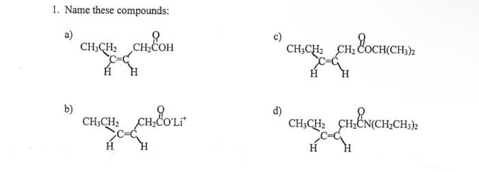 1. Name these compounds:
a)
b)
CH3CH₂ CH₂COH
Н
CH3CH₂
Н
CH₂COLit
CH₂COLit
c)
d)
CH_CH_CHEOCH(CH)
Н
CH3CH₂ CH₂CN(CH₂CH3)2