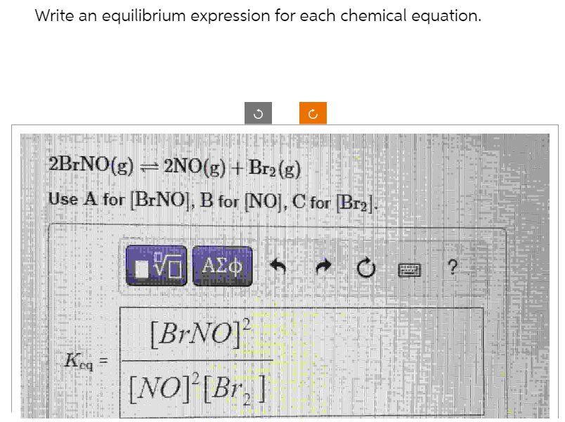 Write an equilibrium expression for each chemical equation.
Kea
G
2BrNO(g) = 2NO(g) + Br₂(g)
Use A for [BrNO], B for [NO], C for Br₂].
11:
U
IVE ΑΣΦ
[Br.NO]
[NO] [Br]
?