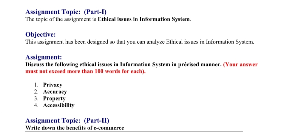 Assignment Topic: (Part-I)
The topic of the assignment is Ethical issues in Information System.
Objective:
This assignment has been designed so that you can analyze Ethical issues in Information System.
Assignment:
Discuss the following ethical issues in Information System in précised manner. (Your answer
must not exceed more than 100 words for each).
1. Privacy
2. Ассuracy
3. Property
4. Accessibility
Assignment Topic: (Part-II)
Write down the benefits of e-commerce
