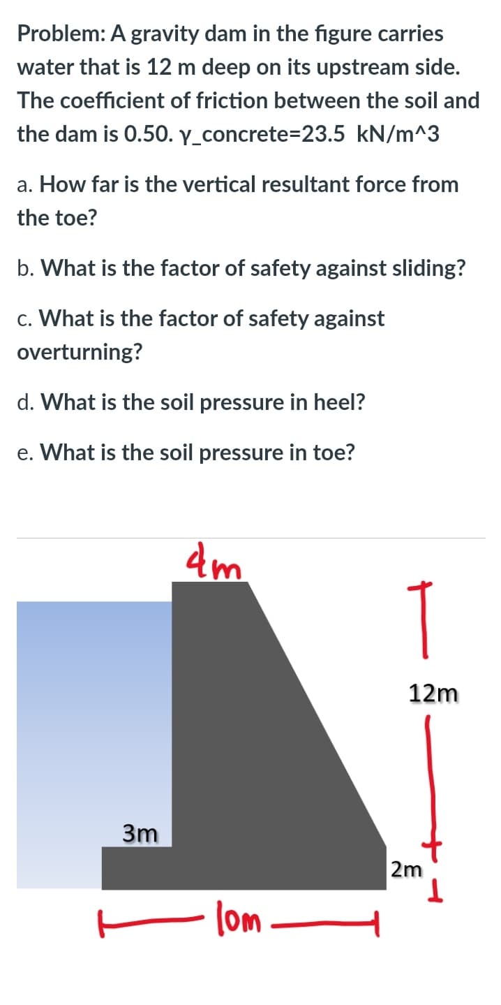 Problem: A gravity dam in the figure carries
water that is 12 m deep on its upstream side.
The coefficient of friction between the soil and
the dam is 0.50. y_concrete=23.5 kN/m^3
a. How far is the vertical resultant force from
the toe?
b. What is the factor of safety against sliding?
c. What is the factor of safety against
overturning?
d. What is the soil pressure in heel?
e. What is the soil pressure in toe?
4m
12m
3m
2m
T.
(om
