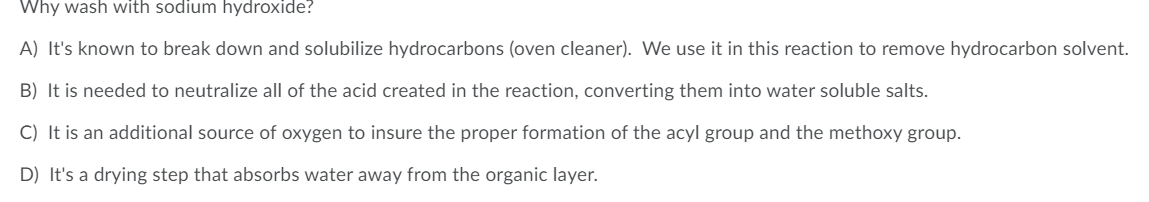 Why wash with sodium hydroxide?
A) It's known to break down and solubilize hydrocarbons (oven cleaner). We use it in this reaction to remove hydrocarbon solvent.
B) It is needed to neutralize all of the acid created in the reaction, converting them into water soluble salts.
C) It is an additional source of oxygen to insure the proper formation of the acyl group and the methoxy group.
D) It's a drying step that absorbs water away from the organic layer.
