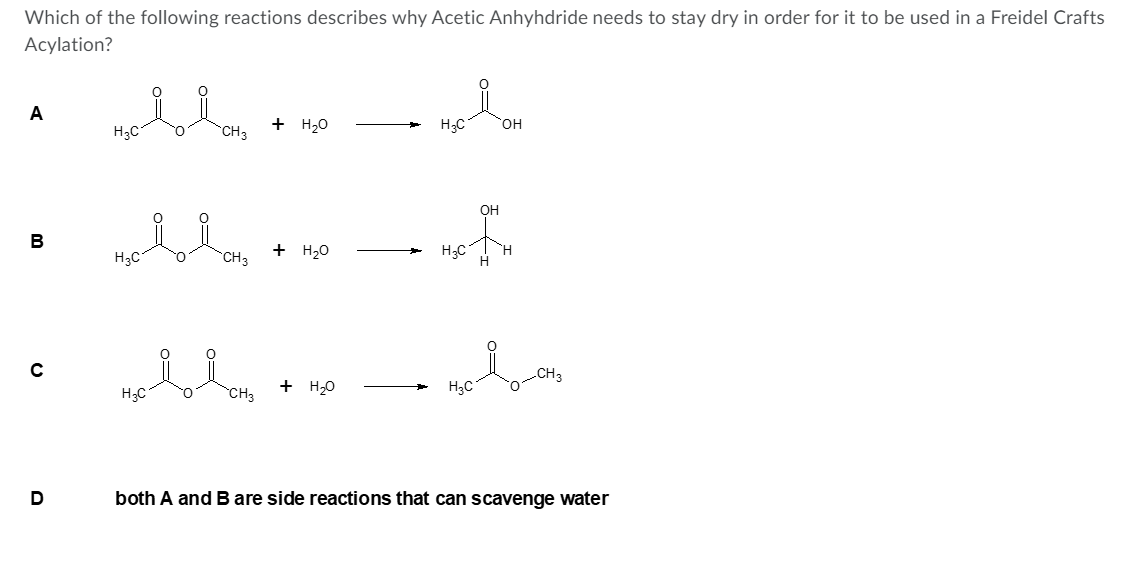 Which of the following reactions describes why Acetic Anhyhdride needs to stay dry in order for it to be used in a Freidel Crafts
Acylation?
A
+ H20
H;C
он
H3C
CH3
OH
B
+ H20
H3C
C
.CH3
H;C
CH3
+ H20
H3C
both A and B are side reactions that can scavenge water
