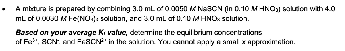 •
A mixture is prepared by combining 3.0 mL of 0.0050 M NaSCN (in 0.10 M HNO3) solution with 4.0
mL of 0.0030 M Fe(NO3)3 solution, and 3.0 mL of 0.10 M HNO3 solution.
Based on your average Kf value, determine the equilibrium concentrations
of Fe 3+, SCN, and FeSCN2+ in the solution. You cannot apply a small x approximation.