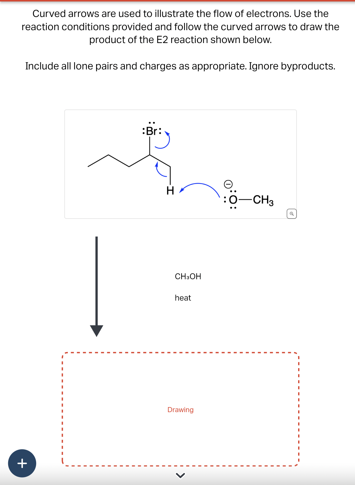 Curved arrows are used to illustrate the flow of electrons. Use the
reaction conditions provided and follow the curved arrows to draw the
product of the E2 reaction shown below.
Include all lone pairs and charges as appropriate. Ignore byproducts.
+
:Br:
H
CH3OH
heat
Drawing
Ө
:0-CH3
Q
