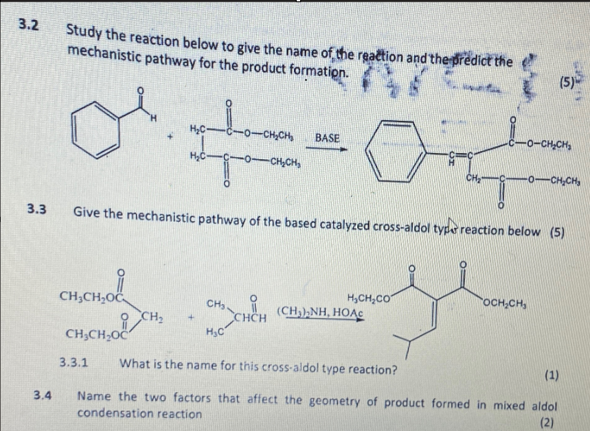 3.2
3.3
3.4
Study the reaction below to give the name of the reaction and the predict the
mechanistic pathway for the product formation.
H₂C-C-O-CH₂CH₂
BASE
HC-CO-CH,CH,
(5)
CO-CH,CH,
CH₂
O-CH,CH,
Give the mechanistic pathway of the based catalyzed cross-aldol type reaction below (5)
HẠCH, CÓ
OCH₂CH
CH3CH₂OC
CH3.
CH2
CHCH
(CH3),NH, HOAC
сн.снос
H₂C
CH3CH₂OC
3.3.1 What is the name for this cross-aldol type reaction?
(1)
Name the two factors that affect the geometry of product formed in mixed aldol
condensation reaction
(2)