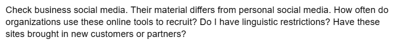 Check business social media. Their material differs from personal social media. How often do
organizations use these online tools to recruit? Do I have linguistic restrictions? Have these
sites brought in new customers or partners?