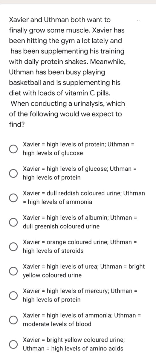 Xavier and Uthman both want to
finally grow some muscle. Xavier has
been hitting the gym a lot lately and
has been supplementing his training
with daily protein shakes. Meanwhile,
Uthman has been busy playing
basketball and is supplementing his
diet with loads of vitamin C pills.
When conducting a urinalysis, which
of the following would we expect to
find?
Xavier = high levels of protein; Uthman =
high levels of glucose
Xavier = high levels of glucose; Uthman =
high levels of protein
Xavier dull reddish coloured urine; Uthman
= high levels of ammonia
Xavier = high levels of albumin; Uthman =
dull greenish coloured urine
Xavier = orange coloured urine; Uthman =
high levels of steroids
Xavier high levels of urea; Uthman = bright
yellow coloured urine
Xavier = high levels of mercury; Uthman =
high levels of protein
Xavier high levels of ammonia; Uthman =
moderate levels of blood
Xavier = bright yellow coloured urine;
Uthman high levels of amino acids