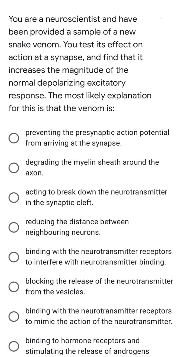You are a neuroscientist and have
been provided a sample of a new
snake venom. You test its effect on
action at a synapse, and find that it
increases the magnitude of the
normal depolarizing excitatory
response. The most likely explanation
for this is that the venom is:
O
O
O
preventing the presynaptic action potential
from arriving at the synapse.
degrading the myelin sheath around the
axon.
acting to break down the neurotransmitter
in the synaptic cleft.
reducing the distance between
neighbouring neurons.
binding with the neurotransmitter receptors
to interfere with neurotransmitter binding.
blocking the release of the neurotransmitter
from the vesicles.
binding with the neurotransmitter receptors
to mimic the action of the neurotransmitter.
binding to hormone receptors and
stimulating the release of androgens