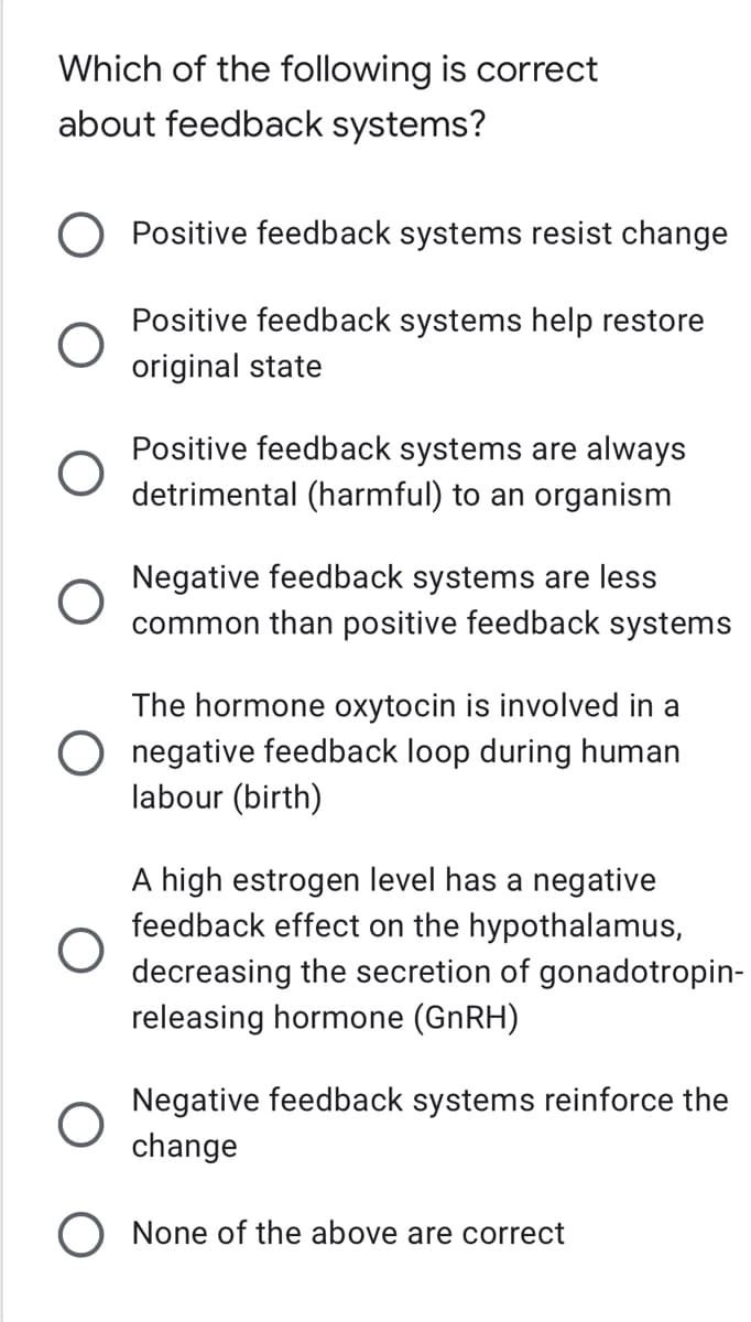 Which of the following is correct
about feedback systems?
O
O
Positive feedback systems resist change
Positive feedback systems help restore
original state
Positive feedback systems are always
detrimental (harmful) to an organism
Negative feedback systems are less
common than positive feedback systems
The hormone oxytocin is involved in a
negative feedback loop during human
labour (birth)
A high estrogen level has a negative
feedback effect on the hypothalamus,
decreasing the secretion of gonadotropin-
releasing hormone (GnRH)
Negative feedback systems reinforce the
change
None of the above are correct