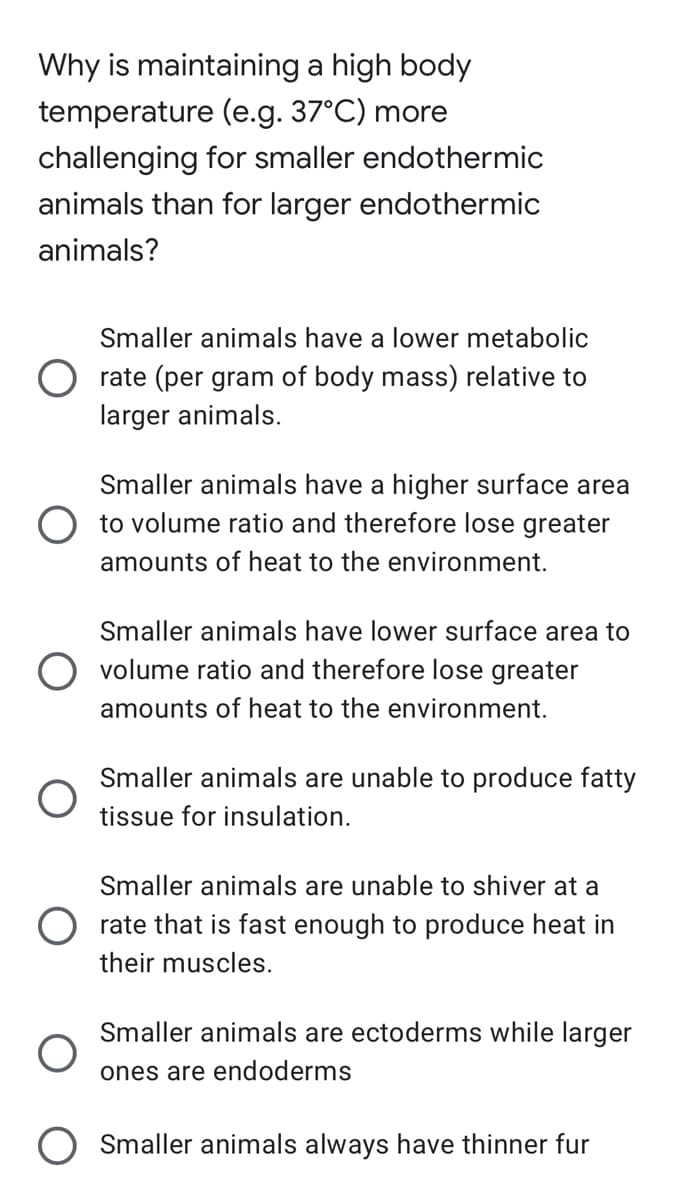 Why is maintaining a high body
temperature (e.g. 37°C) more
challenging for smaller endothermic
animals than for larger endothermic
animals?
Smaller animals have a lower metabolic
Orate (per gram of body mass) relative to
larger animals.
Smaller animals have a higher surface area
to volume ratio and therefore lose greater
amounts of heat to the environment.
Smaller animals have lower surface area to
volume ratio and therefore lose greater
amounts of heat to the environment.
Smaller animals are unable to produce fatty
tissue for insulation.
Smaller animals are unable to shiver at a
Orate that is fast enough to produce heat in
their muscles.
Smaller animals are ectoderms while larger
ones are endoderms
Smaller animals always have thinner fur