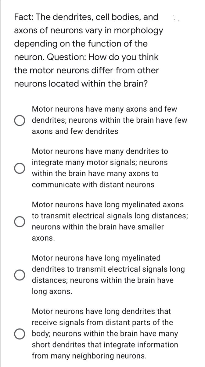 Fact: The dendrites, cell bodies, and
axons of neurons vary in morphology
depending on the function of the
neuron. Question: How do you think
the motor neurons differ from other
neurons located within the brain?
Motor neurons have many axons and few
dendrites; neurons within the brain have few
axons and few dendrites
Motor neurons have many dendrites to
integrate many motor signals; neurons
within the brain have many axons to
communicate with distant neurons
Motor neurons have long myelinated axons
to transmit electrical signals long distances;
neurons within the brain have smaller
axons.
Motor neurons have long myelinated
dendrites to transmit electrical signals long
distances; neurons within the brain have
long axons.
Motor neurons have long dendrites that
receive signals from distant parts of the
body; neurons within the brain have many
short dendrites that integrate information
from many neighboring neurons.