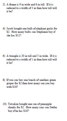 2) A frame is 9 in wide and 6 in tall. If it is
reduced to a width of 3 in then how tall will
it be?
4) Jacob bought one bulb of elephant garlic for
$2. How many bulbs can Stephanie buy if
she has $12?
6) A triangle is 20 in tall and 5 in wide. If it is
reduced to a width of 1 in then how tall will
it be?
8) If you can buy one bunch of seedlees green
grapes for $2 then how many can you buy
with $18?
10) Totsakan bought one can of pineapple
chunks for $2. How many cans can Stefan
buy if he has $16?
