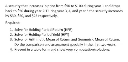 A security that increases in price from $50 to $100 during year 1 and drops
back to $50 during year 2. During year 3, 4, and year 5 the security increases
by $30, $20, and $25 respectively.
Required:
1. Solve for Holding Period Return (HPR)
2. Solve for Holding Period Yield (HPY)
3. Solve for Arithmetic Mean of Return and Geometric Mean of Return.
Do the comparison and assessment specially in the first two years.
4. Present in a table form and show your computation/solutions.