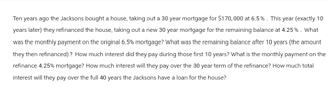 Ten years ago the Jacksons bought a house, taking out a 30 year mortgage for $170,000 at 6.5%. This year (exactly 10
years later) they refinanced the house, taking out a new 30 year mortgage for the remaining balance at 4.25 % . What
was the monthly payment on the original 6.5% mortgage? What was the remaining balance after 10 years (the amount
they then refinanced)? How much interest did they pay during those first 10 years? What is the monthly payment on the
refinance 4.25% mortgage? How much interest will they pay over the 30 year term of the refinance? How much total
interest will they pay over the full 40 years the Jacksons have a loan for the house?