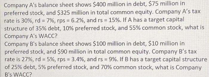 Company A's balance sheet shows $400 million in debt, $75 million in
preferred stock, and $325 million in total common equity. Company A's tax
rate is 30%, rd = 7%, rps = 6.2%, and rs = 15%. If A has a target capital
structure of 35% debt, 10% preferred stock, and 55% common stock, what is
Company A's WACC?
Company B's balance sheet shows $100 million in debt, $10 million in
preferred stock, and $90 million in total common equity. Company B's tax
rate is 27%, rd = 5%, rps = 3.4%, and rs = 9%. If B has a target capital structure
of 25% debt, 5% preferred stock, and 70% common stock, what is Company
B's WACC?