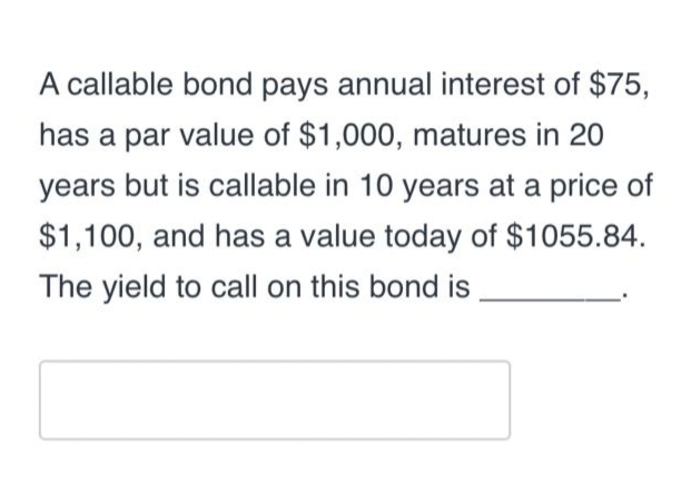 A callable bond pays annual interest of $75,
has a par value of $1,000, matures in 20
years but is callable in 10 years at a price of
$1,100, and has a value today of $1055.84.
The yield to call on this bond is
