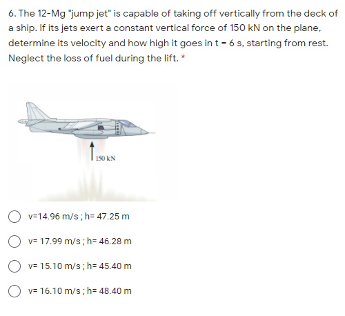 6. The 12-Mg "jump jet" is capable of taking off vertically from the deck of
a ship. If its jets exert a constant vertical force of 150 kN on the plane,
determine its velocity and how high it goes in t = 6 s, starting from rest.
Neglect the loss of fuel during the lift. *
150 kN
O v=14.96 m/s; h= 47.25 m
v= 17.99 m/s; h= 46.28 m
O v= 15.10 m/s ; h= 45.40 m
v= 16.10 m/s ; h= 48.40 m
