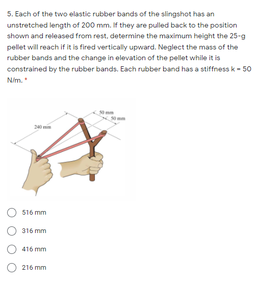 5. Each of the two elastic rubber bands of the slingshot has an
unstretched length of 200 mm. If they are pulled back to the position
shown and released from rest, determine the maximum height the 25-g
pellet will reach if it is fired vertically upward. Neglect the mass of the
rubber bands and the change in elevation of the pellet while it is
constrained by the rubber bands. Each rubber band has a stiffness k = 50
N/m. *
50 mm
50 mm
240 mm
O 516 mm
316 mm
416 mm
216 mm
