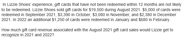 In Lizzie Shoes' experience, gift cards that have not been redeemed within 12 months are not likely
to be redeemed. Lizzie Shoes sold gift cards for $19,500 during August 2021. $5,000 of cards were
redeemed in September 2021, $3,390 in October, $3,080 in November, and $2,380 in December
2021. In 2022 an additional $1,250 of cards were redeemed in January and $680 in February.
How much gift card revenue associated with the August 2021 gift card sales would Lizzie get to
recognize in 2021 and 2022?
