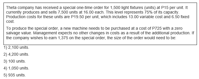 Theta company has received a special one-time order for 1,500 light fixtures (units) at P15 per unit. It
currently produces and sells 7,500 units at 16.00 each. This level represents 75% of its capacity.
Production costs for these units are P19.50 per unit, which includes 13.00 variable cost and 6.50 fixed
cost.
To produce the special order, a new machine needs to be purchased at a cost of P725 with a zero
salvage value. Management expects no other changes in costs as a result of the additional production. If
the company wishes to earn 1,375 on the special order, the size of the order would need to be:
1) 2,100 units.
2) 4,200 units.
3) 100 units.
4) 1,050 units.
5) 935 units.
