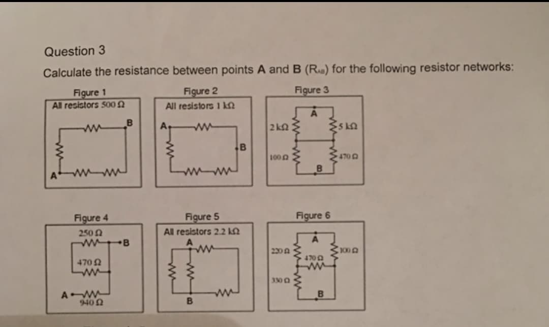 Question 3
Calculate the resistance between points A and B (R) for the following resistor networks:
Figure 1
All resistors 500
Figure 2
Figure 3
All resistors 1 k.
B
ww
2 kQ
.B
1000
Figure 4
Figure 5
Figure 6
250 2
w B
All resistors 2.2 kN
230 A
470
4700
3300
A
9402
B
