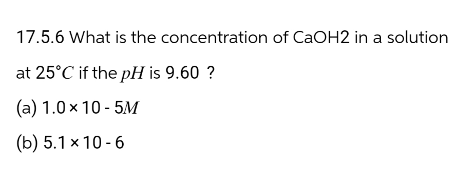 17.5.6 What is the concentration of CaOH2 in a solution
at 25°C if the pH is 9.60 ?
(a) 1.0×10-5M
(b) 5.1 x 10-6