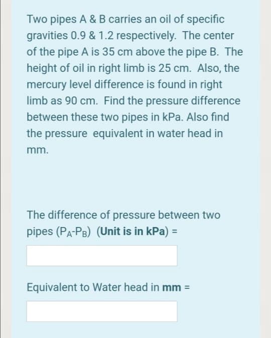 Two pipes A & B carries an oil of specific
gravities 0.9 & 1.2 respectively. The center
of the pipe A is 35 cm above the pipe B. The
height of oil in right limb is 25 cm. Also, the
mercury level difference is found in right
limb as 90 cm. Find the pressure difference
between these two pipes in kPa. Also find
the pressure equivalent in water head in
mm.
The difference of pressure between two
pipes (PA-PB) (Unit is in kPa) =
Equivalent to Water head in mm =
