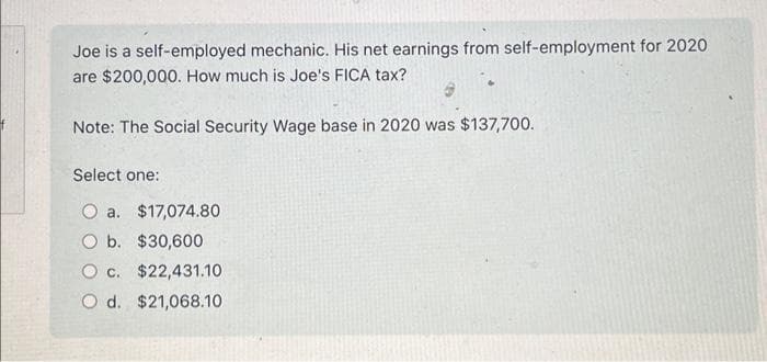 Joe is a self-employed mechanic. His net earnings from self-employment for 2020
are $200,000. How much is Joe's FICA tax?
Note: The Social Security Wage base in 2020 was $137,700.
Select one:
O a. $17,074.80
O b. $30,600
Oc. $22,431.10
O d. $21,068.10