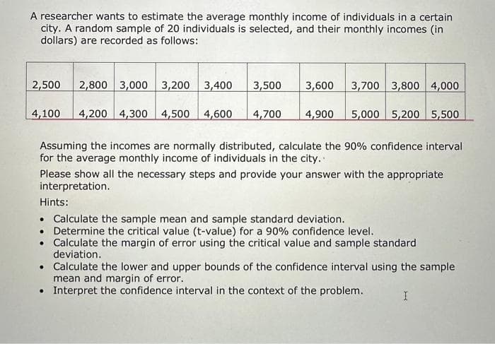 A researcher wants to estimate the average monthly income of individuals in a certain
city. A random sample of 20 individuals is selected, and their monthly incomes (in
dollars) are recorded as follows:
2,500 2,800 3,000 3,200 3,400
3,500 3,600
4,100 4,200 4,300 4,500 4,600 4,700 4,900
3,700 3,800 4,000
5,000 5,200 5,500
Assuming the incomes are normally distributed, calculate the 90% confidence interval
for the average monthly income of individuals in the city..
Please show all the necessary steps and provide your answer with the appropriate
interpretation.
Hints:
• Calculate the sample mean and sample standard deviation.
. Determine the critical value (t-value) for a 90% confidence level.
• Calculate the margin of error using the critical value and sample standard
deviation.
• Calculate the lower and upper bounds of the confidence interval using the sample
mean and margin of error.
• Interpret the confidence interval in the context of the problem.
I