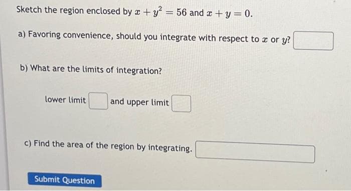 Sketch the region enclosed by x + y2 = 56 and x +y = 0.
a) Favoring convenience, should you integrate with respect to x or y?
b) What are the limits of integration?
lower limit and upper limit
c) Find the area of the region by integrating.
Submit Question