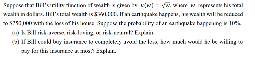Suppose that Bill's utility function of wealth is given by u(w) = √w, where w represents his total
wealth in dollars. Bill's total wealth is $360,000. If an earthquake happens, his wealth will be reduced
to $250,000 with the loss of his house. Suppose the probability of an earthquake happening is 10%.
(a) Is Bill risk-averse, risk-loving, or risk-neutral? Explain.
(b) If Bill could buy insurance to completely avoid the loss, how much would he be willing to
pay for this insurance at most? Explain.