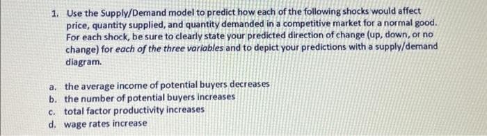 1. Use the Supply/Demand model to predict how each of the following shocks would affect
price, quantity supplied, and quantity demanded in a competitive market for a normal good.
For each shock, be sure to clearly state your predicted direction of change (up, down, or no
change) for each of the three variables and to depict your predictions with a supply/demand
diagram.
a. the average income of potential buyers decreases
b. the number of potential buyers increases
c. total factor productivity increases
d. wage rates increase