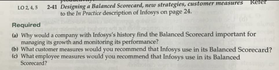 LO 2, 4, 5
2-41 Designing a Balanced Scorecard, new strategies, customer measures
to the In Practice description of Infosys on page 24.
Refer
Required
(a) Why would a company with Infosys's history find the Balanced Scorecard important forca
managing its growth and monitoring its performance?
(b) What customer measures would you recommend that Infosys use in its Balanced Scorecard?
(c) What employee measures would you recommend that Infosys use in its Balanced
Scorecard?