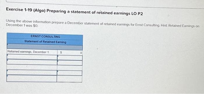 Exercise 1-19 (Algo) Preparing a statement of retained earnings LO P2
Using the above information prepare a December statement of retained earnings for Ernst Consulting. Hint: Retained Earnings on
December 1 was $0.
ERNST CONSULTING
Statement of Retained Earning
Retained earnings, December 1
S