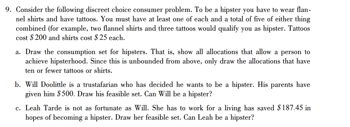 9. Consider the following discreet choice consumer problem. To be a hipster you have to wear flan-
nel shirts and have tattoos. You must have at least one of each and a total of five of either thing
combined (for example, two flannel shirts and three tattoos would qualify you as hipster. Tattoos
cost $200 and shirts cost $25 each.
a. Draw the consumption set for hipsters. That is, show all allocations that allow a person to
achieve hipsterhood. Since this is unbounded from above, only draw the allocations that have
ten or fewer tattoos or shirts.
b. Will Doolittle is a trustafarian who has decided he wants to be a hipster. His parents have
given him $500. Draw his feasible set. Can Will be a hipster?
c. Leah Tarde is not as fortunate as Will. She has to work for a living has saved $187.45 in
hopes of becoming a hipster. Draw her feasible set. Can Leah be a hipster?