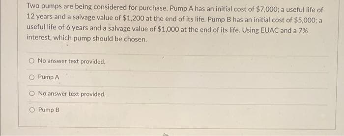 Two pumps are being considered for purchase. Pump A has an initial cost of $7,000; a useful life of
12 years and a salvage value of $1,200 at the end of its life. Pump B has an initial cost of $5,000; a
useful life of 6 years and a salvage value of $1,000 at the end of its life. Using EUAC and a 7%
interest, which pump should be chosen.
No answer text provided.
Pump A
No answer text provided.
O Pump B