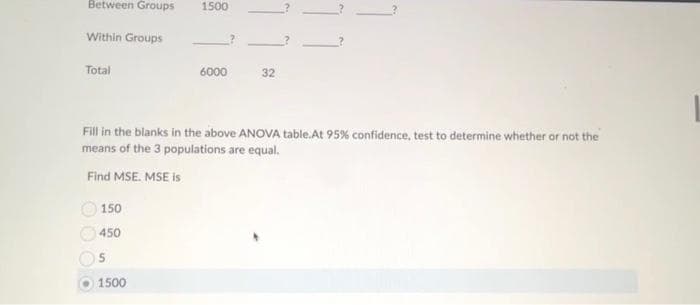 Between Groups
Within Groups
Total
1500
150
450
5
1500
6000
32
Fill in the blanks in the above ANOVA table.At 95% confidence, test to determine whether or not the
means of the 3 populations are equal.
Find MSE. MSE is