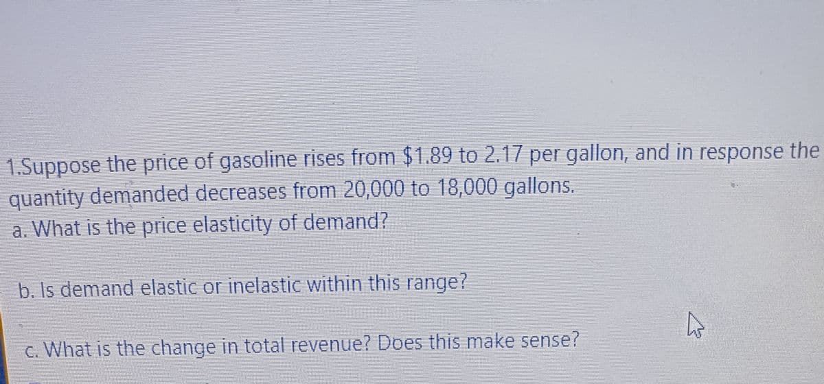 1.Suppose the price of gasoline rises from $1.89 to 2.17 per gallon, and in response the
quantity demanded decreases from 20,000 to 18,000 gallons.
a. What is the price elasticity of demand?
b. Is demand elastic or inelastic within this range?
c. What is the change in total revenue? Does this make sense?