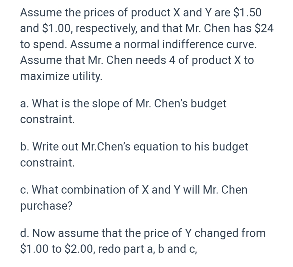 Assume the prices of product X and Y are $1.50
and $1.00, respectively, and that Mr. Chen has $24
to spend. Assume a normal indifference curve.
Assume that Mr. Chen needs 4 of product X to
maximize utility.
a. What is the slope of Mr. Chen's budget
constraint.
b. Write out Mr.Chen's equation to his budget
constraint.
c. What combination of X and Y will Mr. Chen
purchase?
d. Now assume that the price of Y changed from
$1.00 to $2.00, redo part a, b and c,