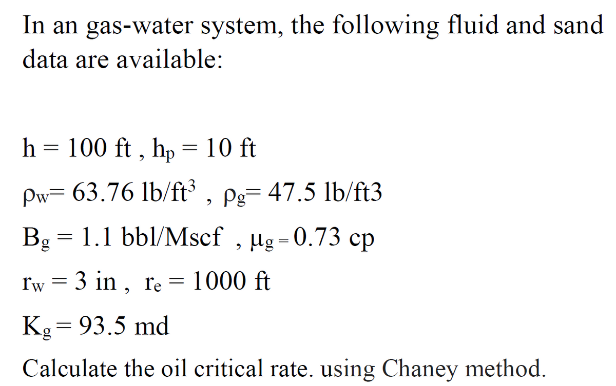 In an gas-water system, the following fluid and sand
data are available:
h = 100 ft , hp = 10 ft
Pw= 63.76 lb/ft³ .
Pg= 47.5 lb/ft3
Bg = 1.1 bbl/Mscf ,
µg = 0.73 cp
3 in , re = 1000 ft
Kg= 93.5 md
Calculate the oil critical rate. using Chaney method.
