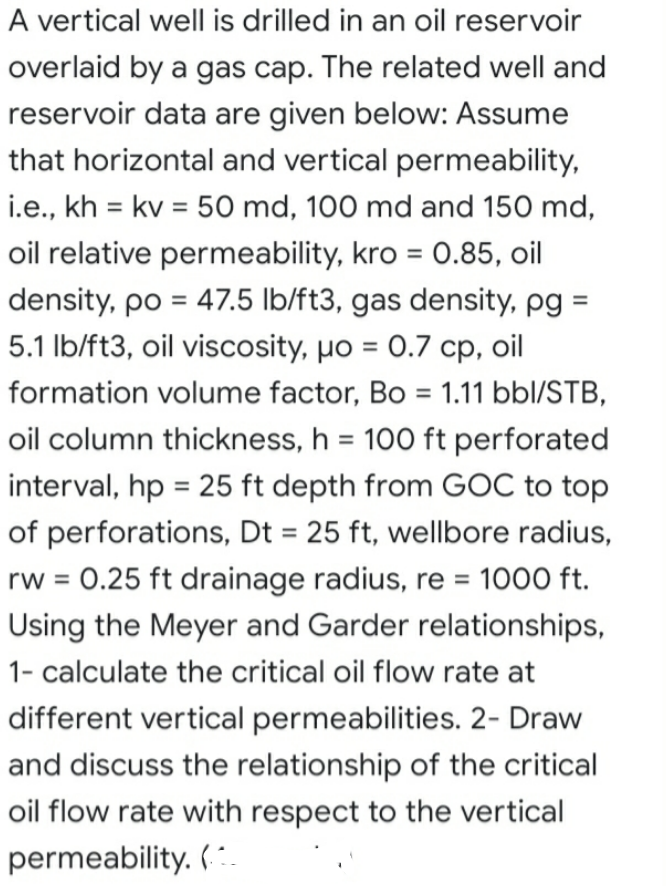 A vertical well is drilled in an oil reservoir
overlaid by a gas cap. The related well and
reservoir data are given below: Assume
that horizontal and vertical permeability,
i.e., kh = kv = 50 md, 100 md and 150 md,
%3D
%3D
oil relative permeability, kro = 0.85, oil
%3D
density, po = 47.5 lb/ft3, gas density, pg =
5.1 Ib/ft3, oil viscosity, po = 0.7 cp, oil
formation volume factor, Bo = 1.11 bbl/STB,
oil column thickness, h = 100 ft perforated
interval, hp = 25 ft depth from GOC to top
%3D
of perforations, Dt = 25 ft, wellbore radius,
rw = 0.25 ft drainage radius, re = 1000 ft.
%3D
%3D
Using the Meyer and Garder relationships,
1- calculate the critical oil flow rate at
different vertical permeabilities. 2- Draw
and discuss the relationship of the critical
oil flow rate with respect to the vertical
permeability. (.
