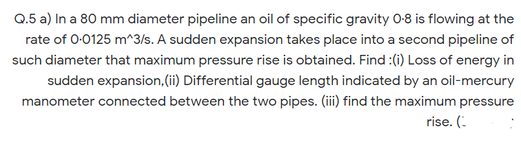 Q.5 a) In a 80 mm diameter pipeline an oil of specific gravity 0-8 is flowing at the
rate of 0-0125 m^3/s. A sudden expansion takes place into a second pipeline of
such diameter that maximum pressure rise is obtained. Find :(i) Loss of energy in
sudden expansion,(ii) Differential gauge length indicated by an oil-mercury
manometer connected between the two pipes. (iii) find the maximum pressure
rise. (-

