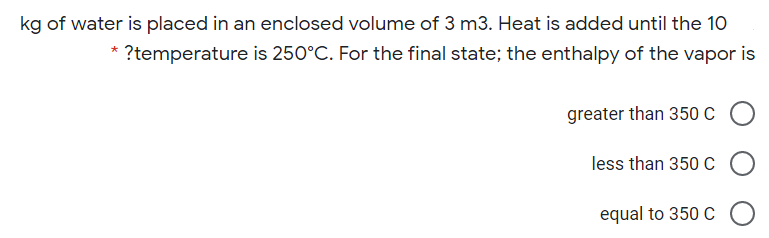 kg of water is placed in an enclosed volume of 3 m3. Heat is added until the 10
* ?temperature is 250°C. For the final state; the enthalpy of the vapor is
greater than 350 C
less than 350 C
equal to 350 C
