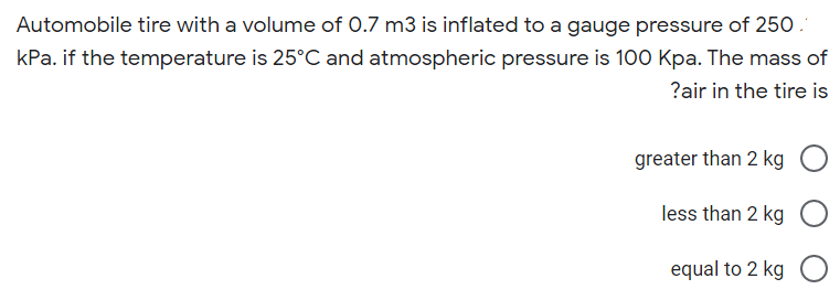 Automobile tire with a volume of 0.7 m3 is inflated to a gauge pressure of 250.
kPa. if the temperature is 25°C and atmospheric pressure is 100 Kpa. The mass of
?air in the tire is
greater than 2 kg
less than 2 kg
equal to 2 kg O
