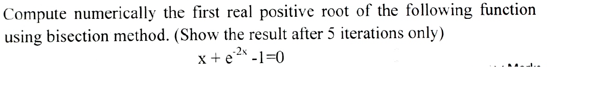Compute numerically the first real positive root of the following function
using bisection method. (Show the result after 5 iterations only)
x + e -1=0
-2x

