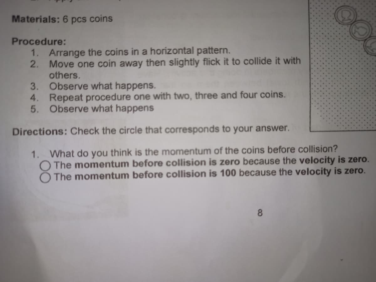 OO
Materials: 6 pcs coins
Procedure:
1. Arrange the coins in a horizontal pattern.
2.
Move one coin away then slightly flick it to collide it with
others.
3.
Observe what happens.
4. Repeat procedure one with two, three and four coins.
5. Observe what happens
Directions: Check the circle that corresponds to your answer.
1. What do you think is the momentum of the coins before collision?
O The momentum before collision is zero because the velocity is zero.
The momentum before collision is 100 because the velocity is zero.
8