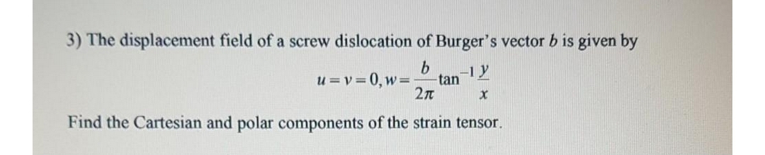 3) The displacement field of a screw dislocation of Burger's vector b is given by
u = v = 0, W =
tan
-1y
2n
Find the Cartesian and polar components of the strain tensor.
