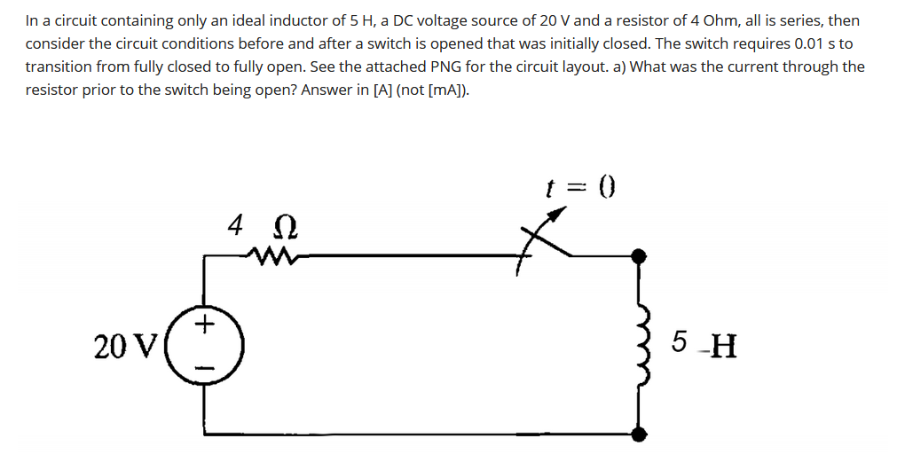 In a circuit containing only an ideal inductor of 5 H, a DC voltage source of 20 V and a resistor of 4 Ohm, all is series, then
consider the circuit conditions before and after a switch is opened that was initially closed. The switch requires 0.01 s to
transition from fully closed to fully open. See the attached PNG for the circuit layout. a) What was the current through the
resistor prior to the switch being open? Answer in [A] (not [mA]).
t = ()
20 V
5 -H
